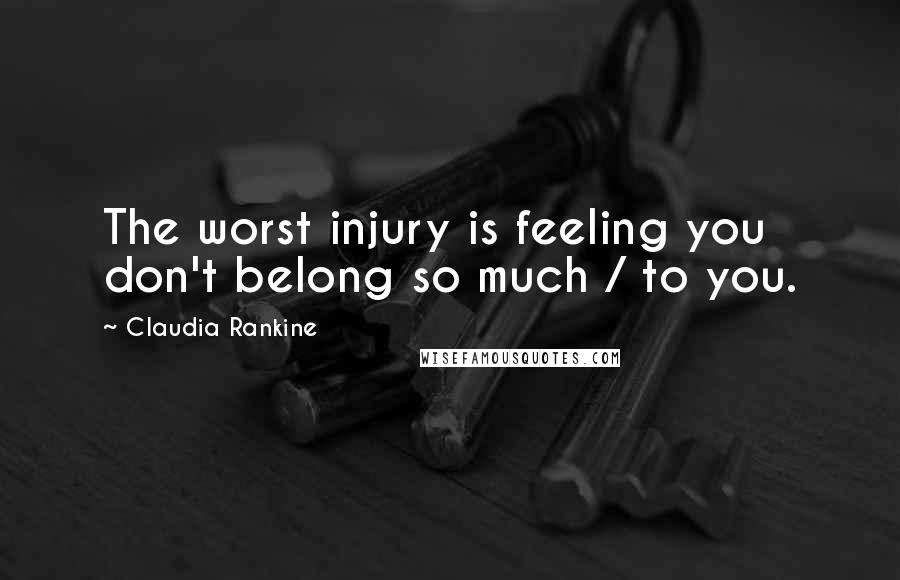 Claudia Rankine Quotes: The worst injury is feeling you don't belong so much / to you.