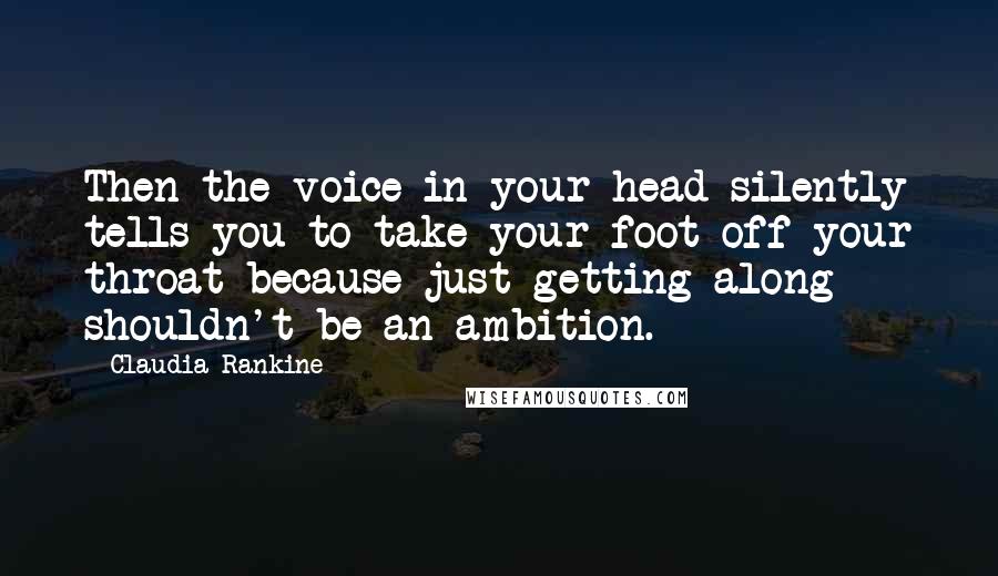 Claudia Rankine Quotes: Then the voice in your head silently tells you to take your foot off your throat because just getting along shouldn't be an ambition.