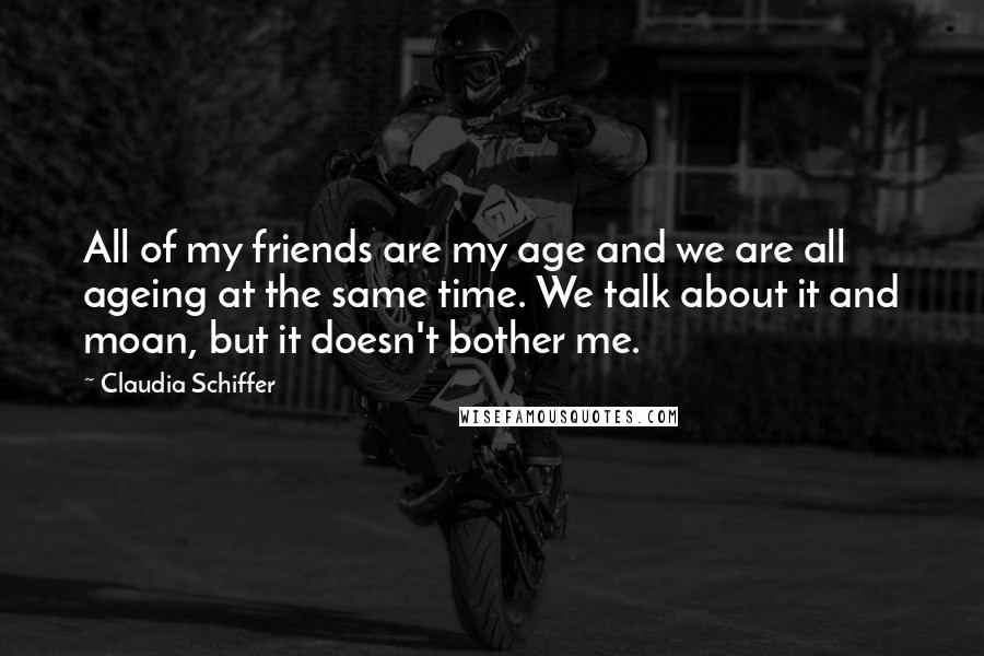 Claudia Schiffer Quotes: All of my friends are my age and we are all ageing at the same time. We talk about it and moan, but it doesn't bother me.