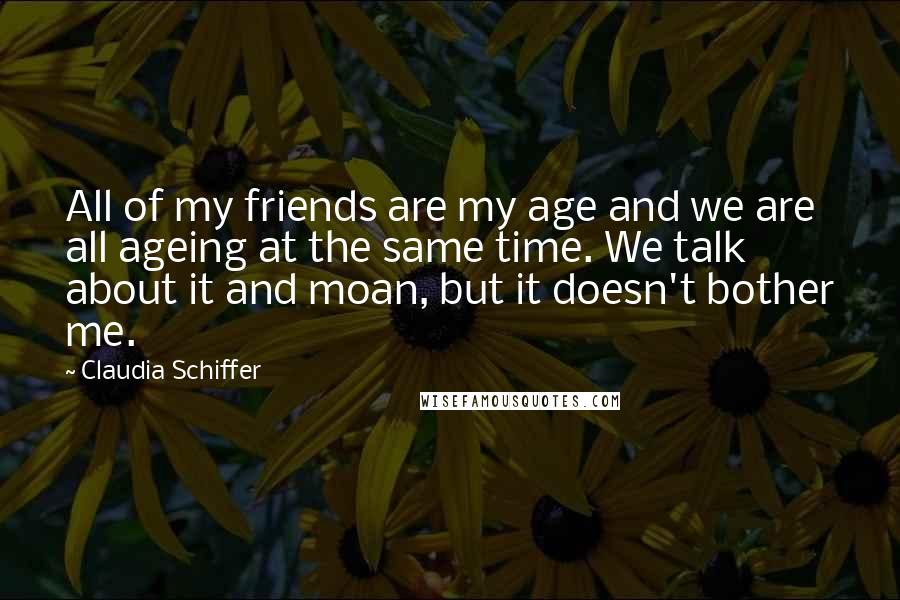 Claudia Schiffer Quotes: All of my friends are my age and we are all ageing at the same time. We talk about it and moan, but it doesn't bother me.