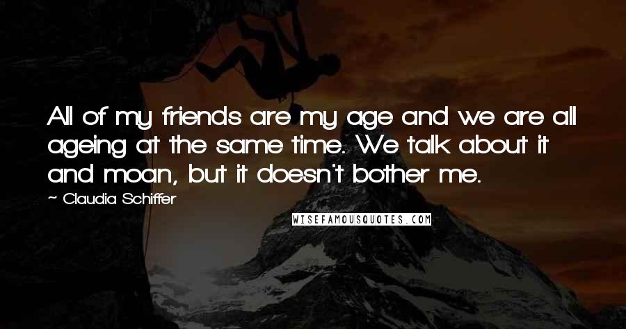 Claudia Schiffer Quotes: All of my friends are my age and we are all ageing at the same time. We talk about it and moan, but it doesn't bother me.