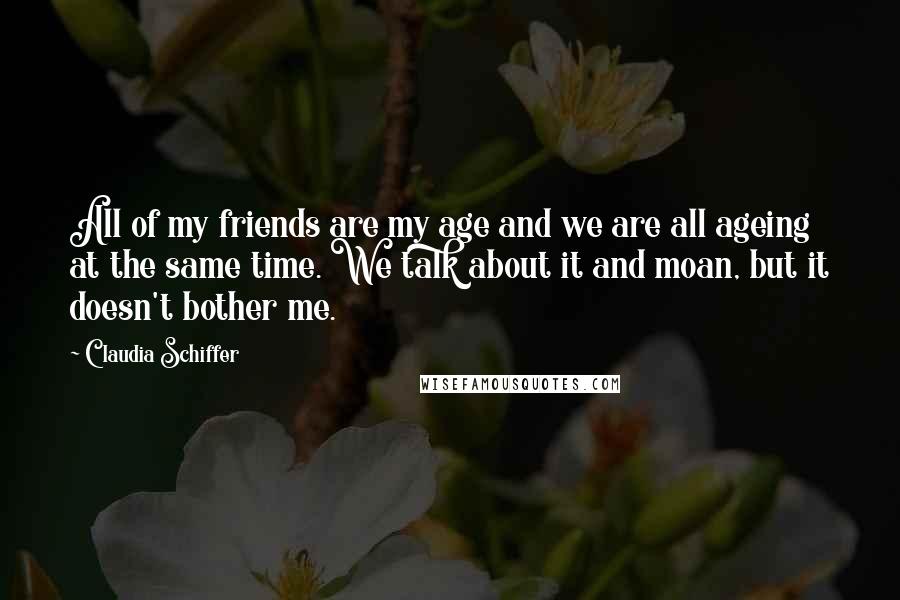 Claudia Schiffer Quotes: All of my friends are my age and we are all ageing at the same time. We talk about it and moan, but it doesn't bother me.