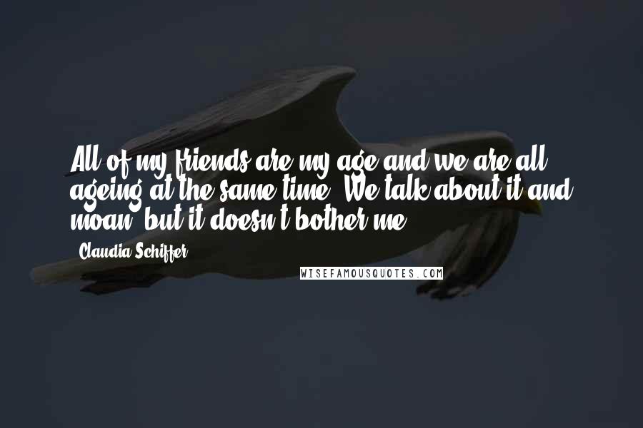 Claudia Schiffer Quotes: All of my friends are my age and we are all ageing at the same time. We talk about it and moan, but it doesn't bother me.