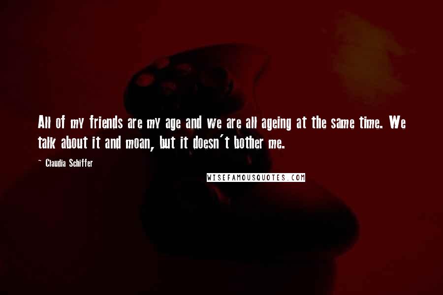 Claudia Schiffer Quotes: All of my friends are my age and we are all ageing at the same time. We talk about it and moan, but it doesn't bother me.