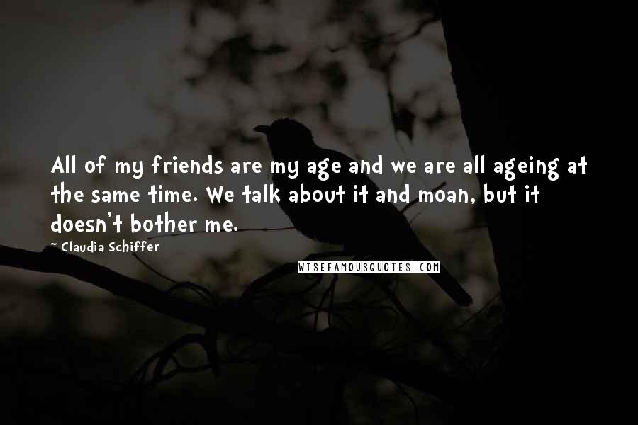 Claudia Schiffer Quotes: All of my friends are my age and we are all ageing at the same time. We talk about it and moan, but it doesn't bother me.