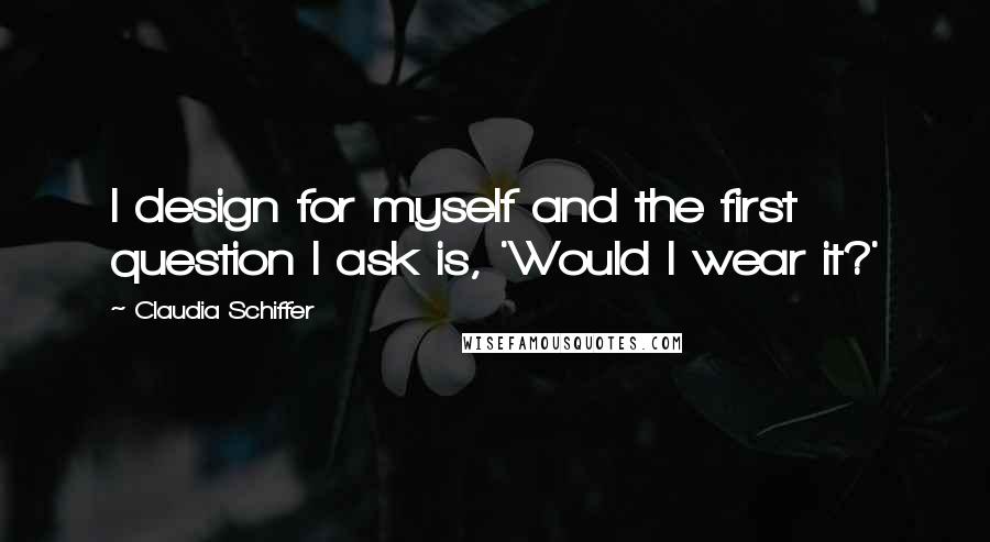 Claudia Schiffer Quotes: I design for myself and the first question I ask is, 'Would I wear it?'