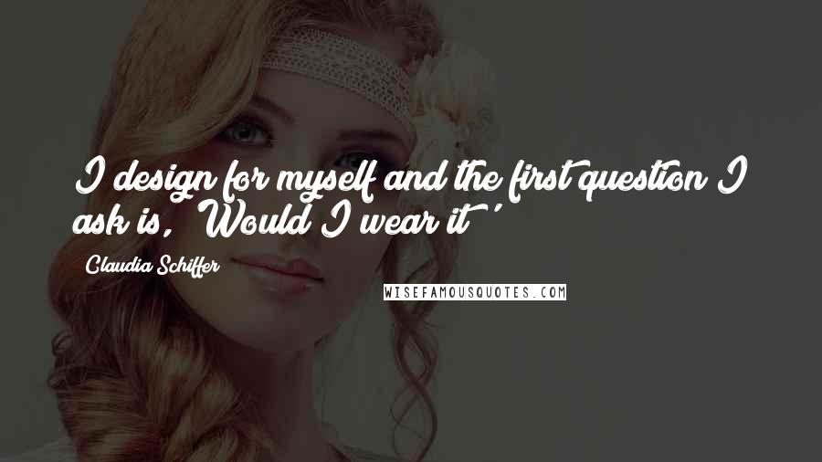 Claudia Schiffer Quotes: I design for myself and the first question I ask is, 'Would I wear it?'