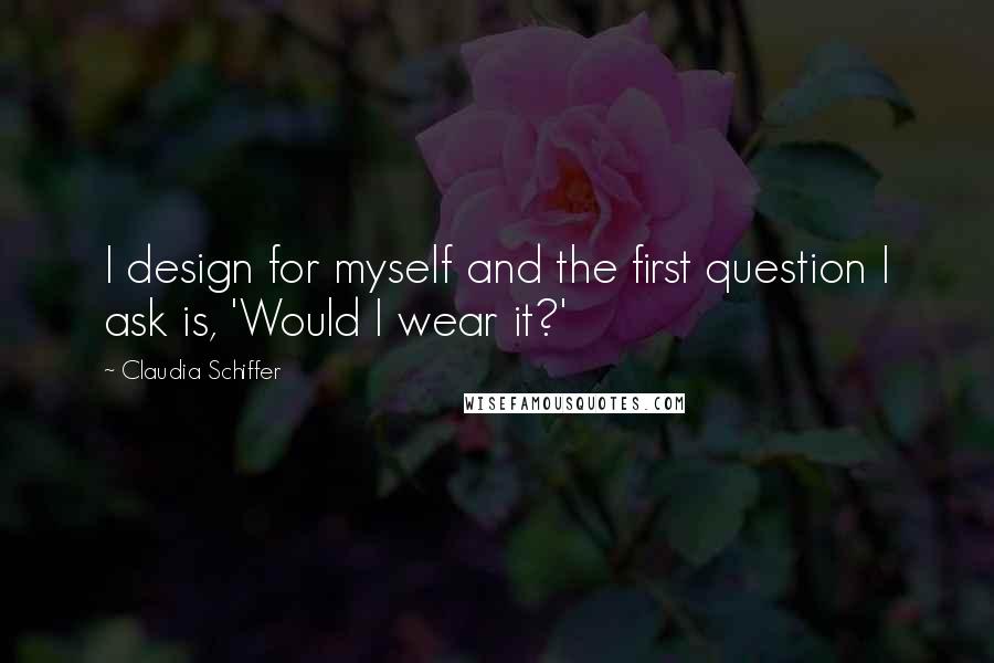 Claudia Schiffer Quotes: I design for myself and the first question I ask is, 'Would I wear it?'