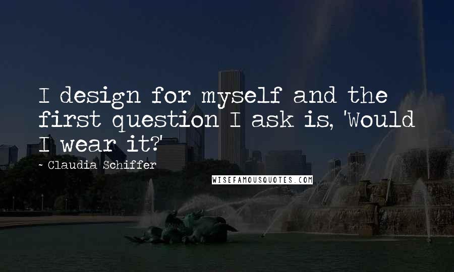 Claudia Schiffer Quotes: I design for myself and the first question I ask is, 'Would I wear it?'