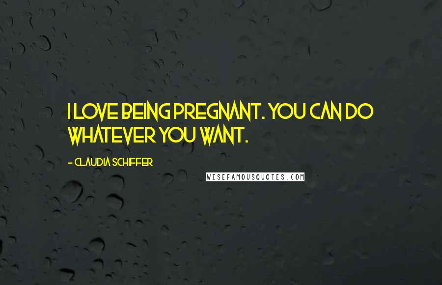 Claudia Schiffer Quotes: I love being pregnant. You can do whatever you want.