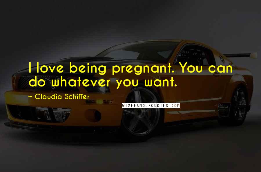 Claudia Schiffer Quotes: I love being pregnant. You can do whatever you want.