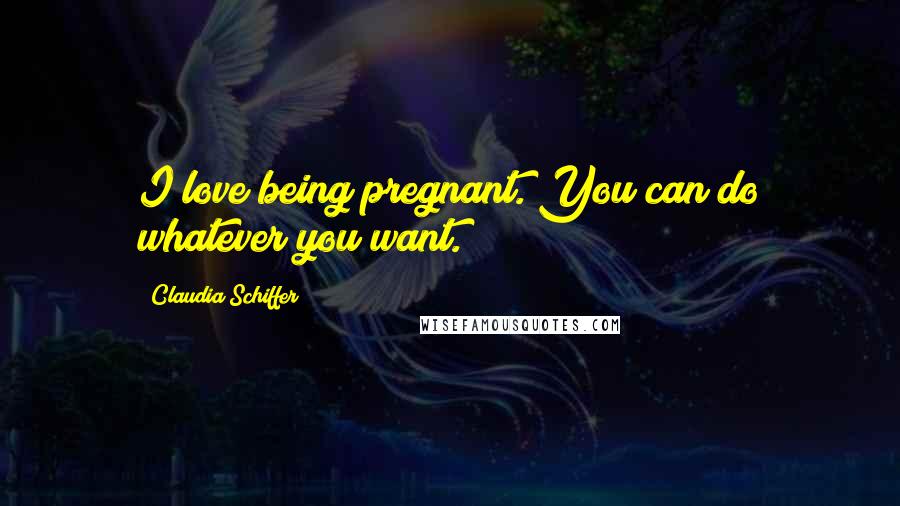 Claudia Schiffer Quotes: I love being pregnant. You can do whatever you want.