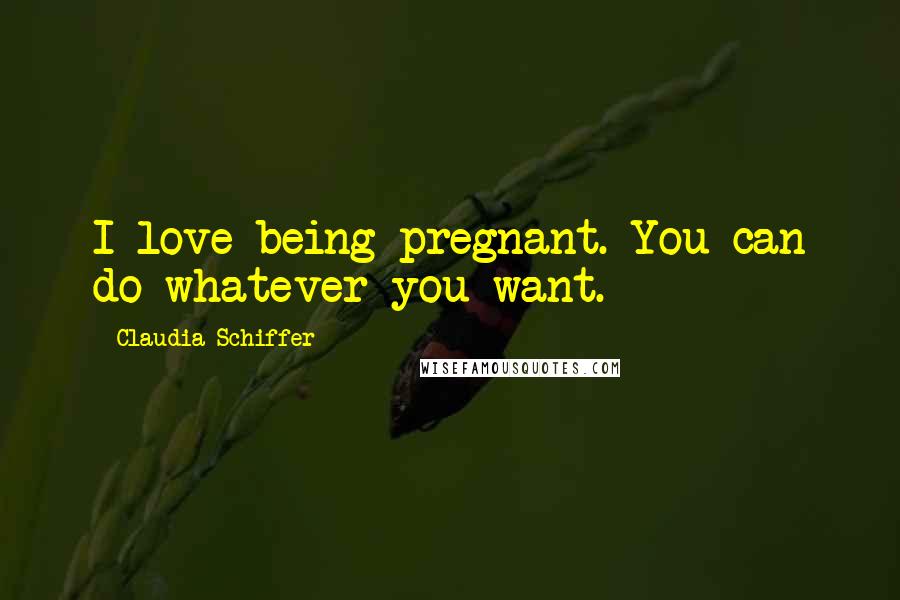 Claudia Schiffer Quotes: I love being pregnant. You can do whatever you want.