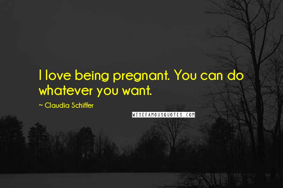 Claudia Schiffer Quotes: I love being pregnant. You can do whatever you want.