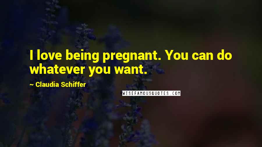 Claudia Schiffer Quotes: I love being pregnant. You can do whatever you want.