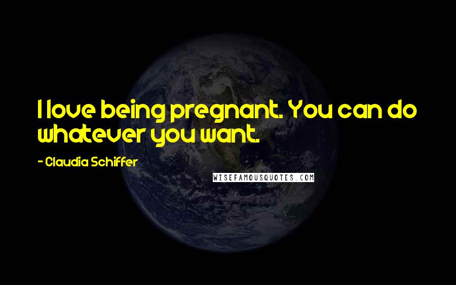 Claudia Schiffer Quotes: I love being pregnant. You can do whatever you want.