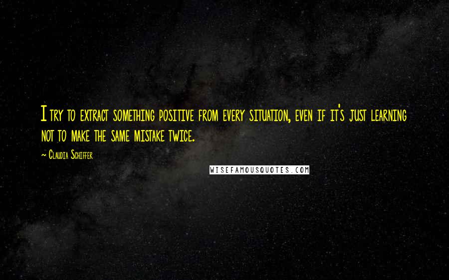 Claudia Schiffer Quotes: I try to extract something positive from every situation, even if it's just learning not to make the same mistake twice.