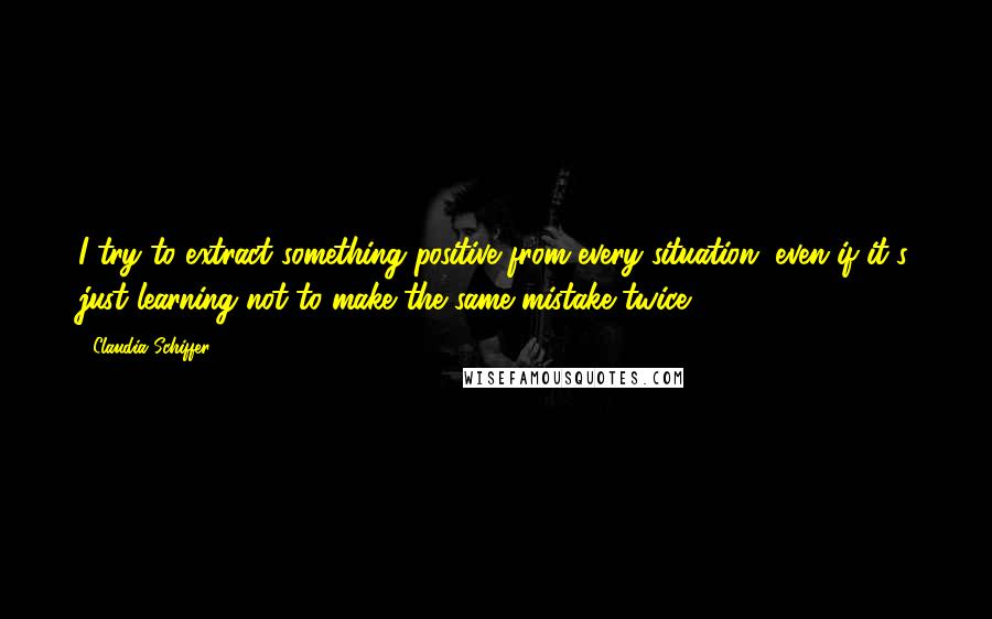 Claudia Schiffer Quotes: I try to extract something positive from every situation, even if it's just learning not to make the same mistake twice.