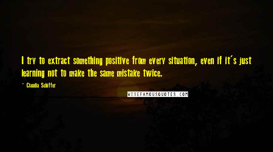 Claudia Schiffer Quotes: I try to extract something positive from every situation, even if it's just learning not to make the same mistake twice.