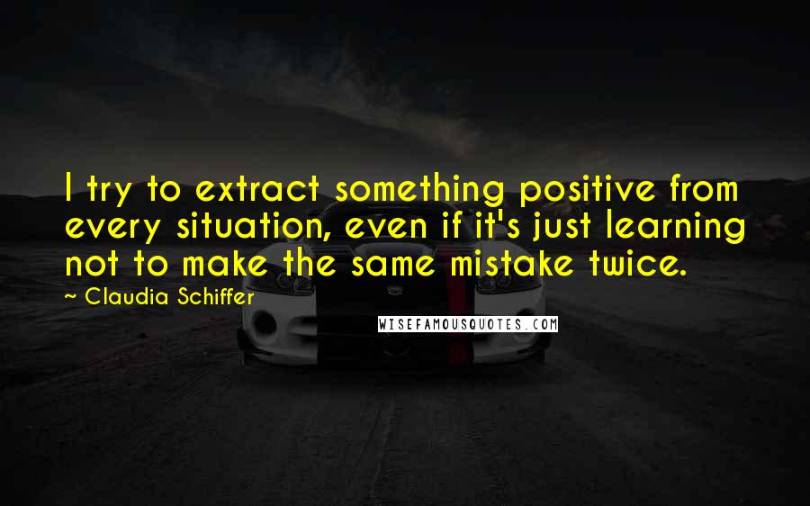 Claudia Schiffer Quotes: I try to extract something positive from every situation, even if it's just learning not to make the same mistake twice.