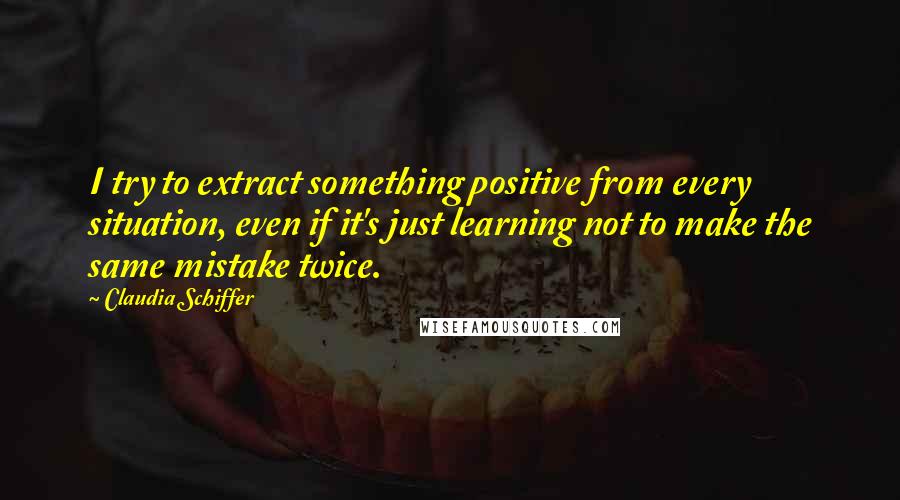 Claudia Schiffer Quotes: I try to extract something positive from every situation, even if it's just learning not to make the same mistake twice.