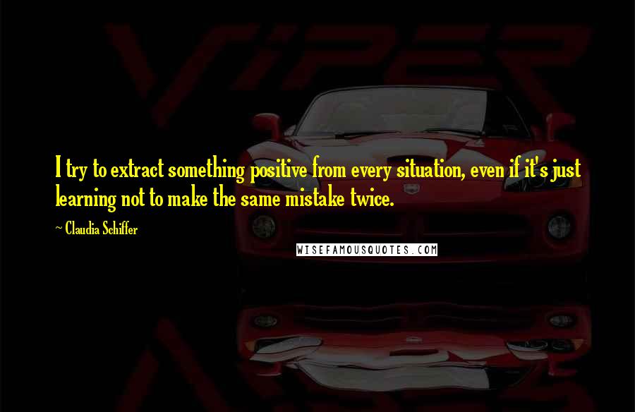 Claudia Schiffer Quotes: I try to extract something positive from every situation, even if it's just learning not to make the same mistake twice.