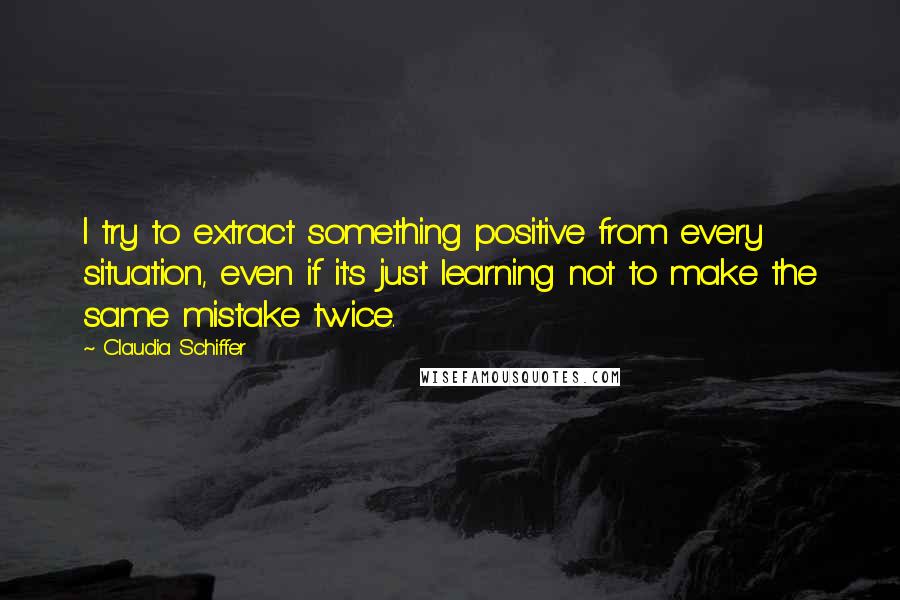 Claudia Schiffer Quotes: I try to extract something positive from every situation, even if it's just learning not to make the same mistake twice.