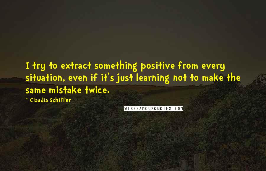 Claudia Schiffer Quotes: I try to extract something positive from every situation, even if it's just learning not to make the same mistake twice.