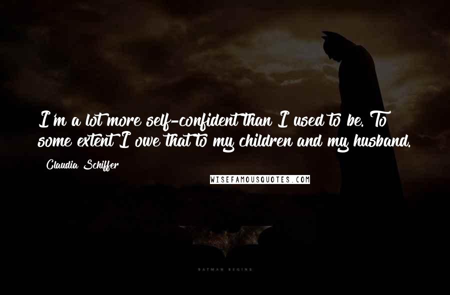 Claudia Schiffer Quotes: I'm a lot more self-confident than I used to be. To some extent I owe that to my children and my husband.