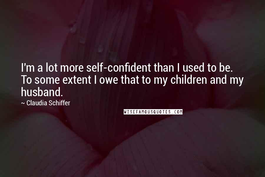 Claudia Schiffer Quotes: I'm a lot more self-confident than I used to be. To some extent I owe that to my children and my husband.