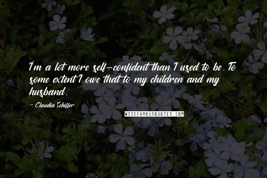 Claudia Schiffer Quotes: I'm a lot more self-confident than I used to be. To some extent I owe that to my children and my husband.