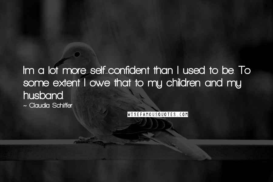 Claudia Schiffer Quotes: I'm a lot more self-confident than I used to be. To some extent I owe that to my children and my husband.