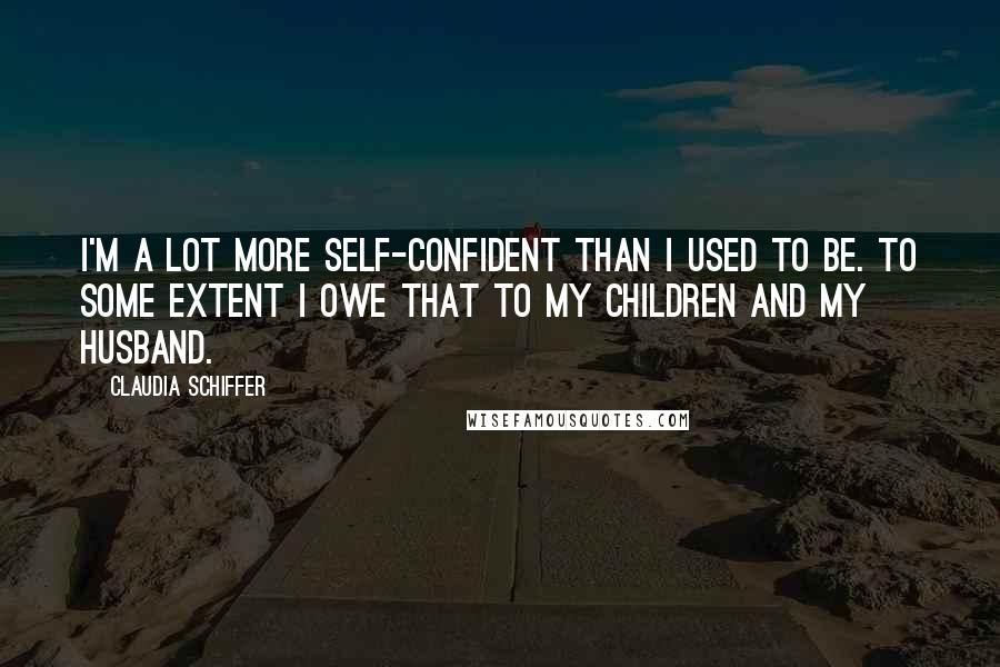 Claudia Schiffer Quotes: I'm a lot more self-confident than I used to be. To some extent I owe that to my children and my husband.