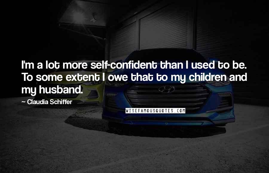 Claudia Schiffer Quotes: I'm a lot more self-confident than I used to be. To some extent I owe that to my children and my husband.