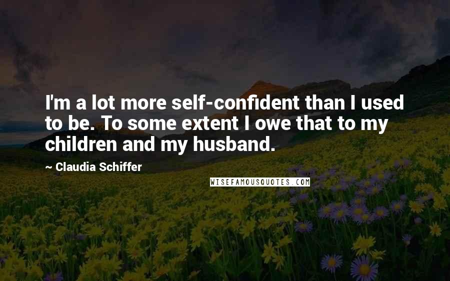 Claudia Schiffer Quotes: I'm a lot more self-confident than I used to be. To some extent I owe that to my children and my husband.
