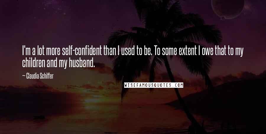 Claudia Schiffer Quotes: I'm a lot more self-confident than I used to be. To some extent I owe that to my children and my husband.