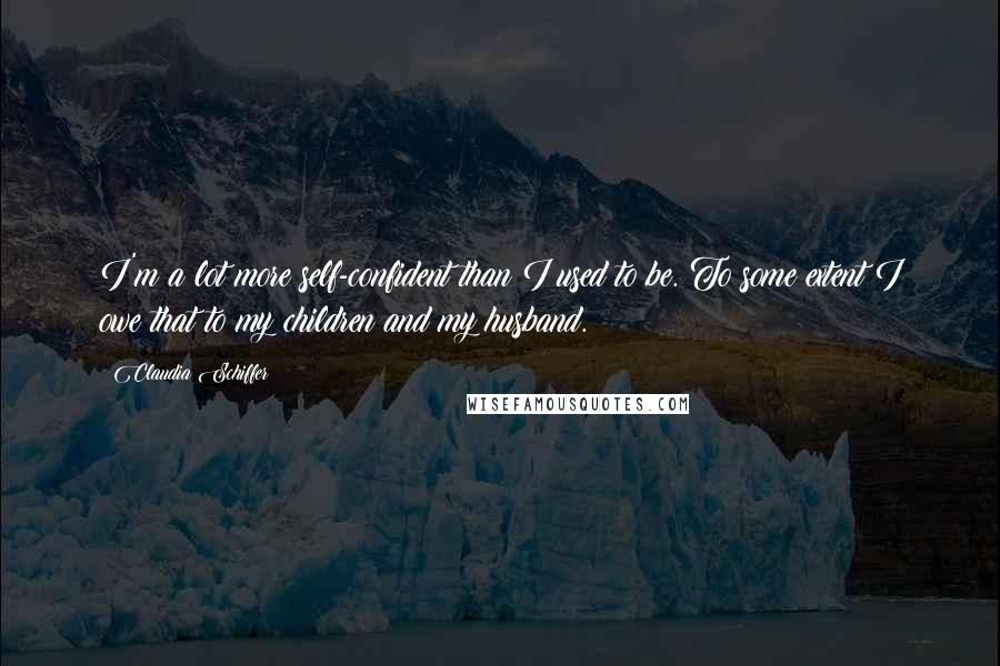 Claudia Schiffer Quotes: I'm a lot more self-confident than I used to be. To some extent I owe that to my children and my husband.