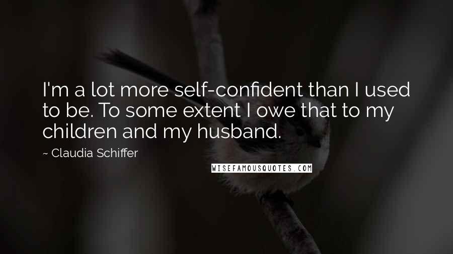 Claudia Schiffer Quotes: I'm a lot more self-confident than I used to be. To some extent I owe that to my children and my husband.