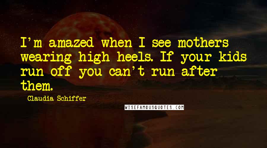 Claudia Schiffer Quotes: I'm amazed when I see mothers wearing high heels. If your kids run off you can't run after them.