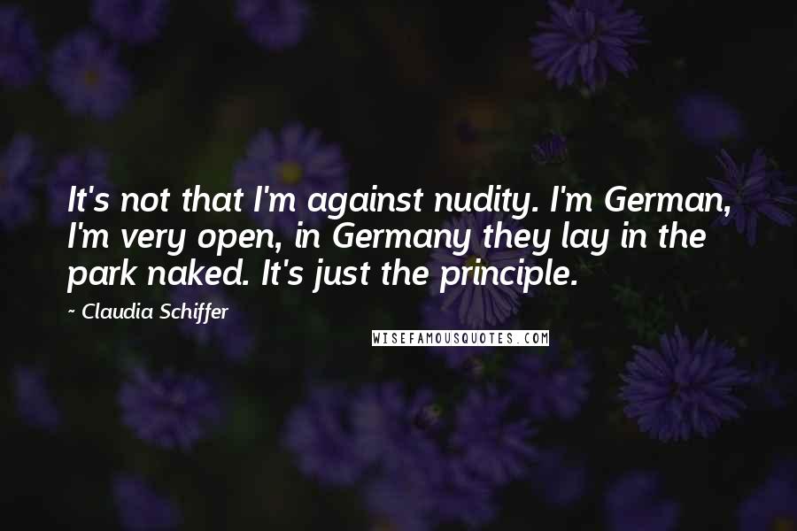 Claudia Schiffer Quotes: It's not that I'm against nudity. I'm German, I'm very open, in Germany they lay in the park naked. It's just the principle.