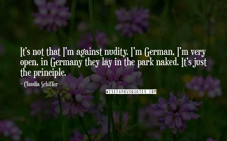 Claudia Schiffer Quotes: It's not that I'm against nudity. I'm German, I'm very open, in Germany they lay in the park naked. It's just the principle.