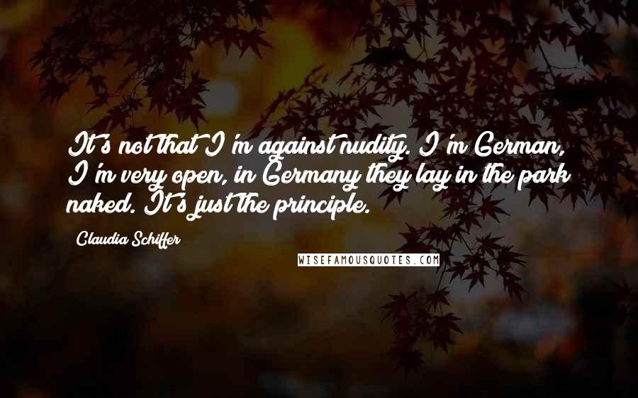 Claudia Schiffer Quotes: It's not that I'm against nudity. I'm German, I'm very open, in Germany they lay in the park naked. It's just the principle.