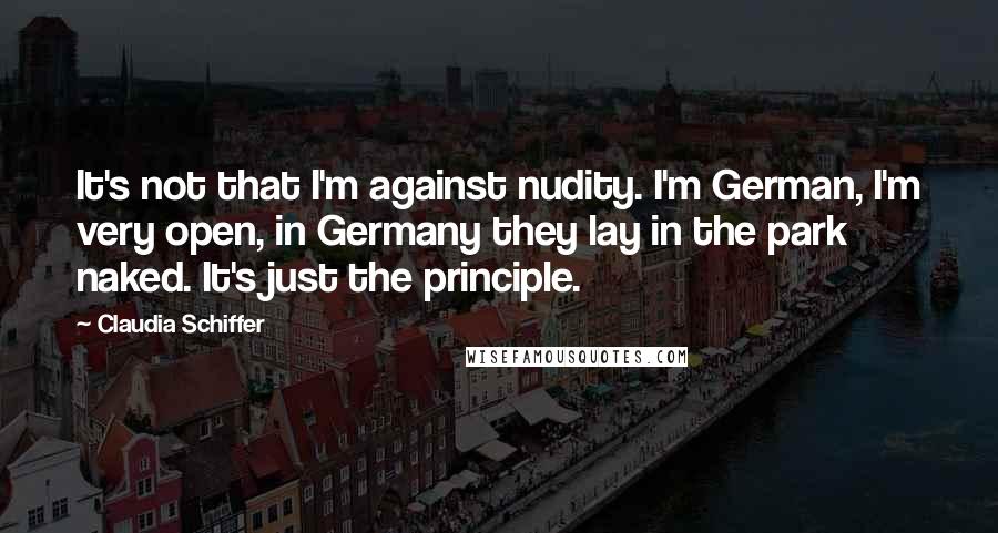 Claudia Schiffer Quotes: It's not that I'm against nudity. I'm German, I'm very open, in Germany they lay in the park naked. It's just the principle.