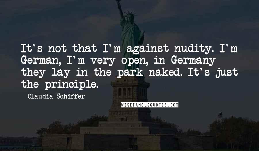 Claudia Schiffer Quotes: It's not that I'm against nudity. I'm German, I'm very open, in Germany they lay in the park naked. It's just the principle.