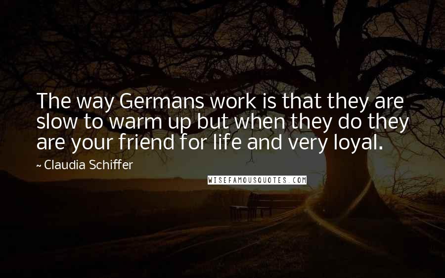 Claudia Schiffer Quotes: The way Germans work is that they are slow to warm up but when they do they are your friend for life and very loyal.