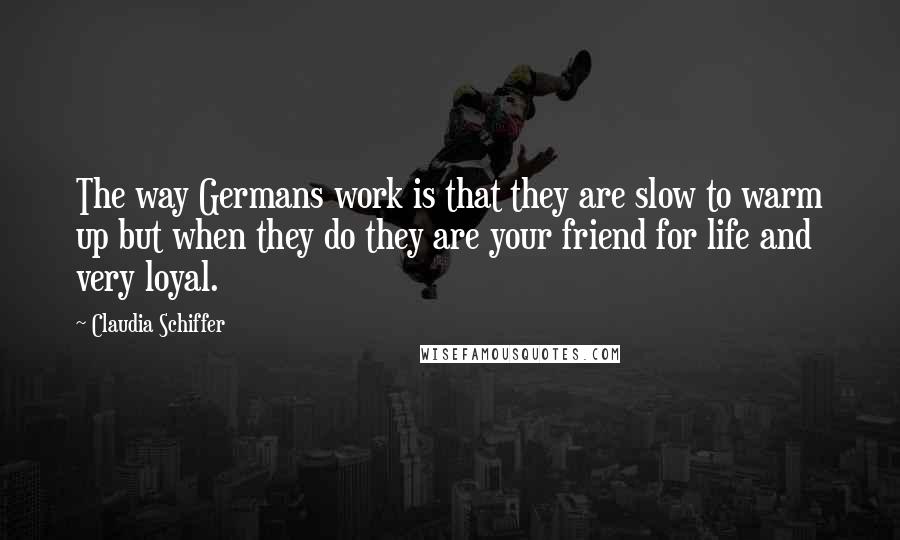 Claudia Schiffer Quotes: The way Germans work is that they are slow to warm up but when they do they are your friend for life and very loyal.