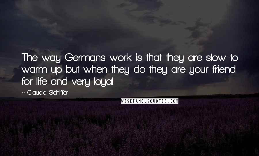 Claudia Schiffer Quotes: The way Germans work is that they are slow to warm up but when they do they are your friend for life and very loyal.