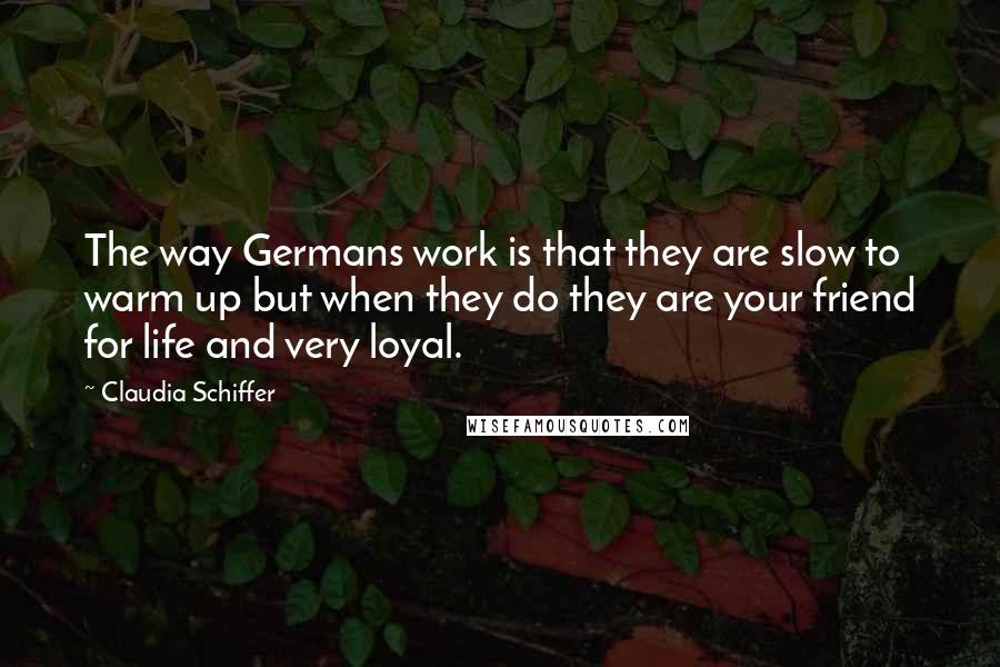 Claudia Schiffer Quotes: The way Germans work is that they are slow to warm up but when they do they are your friend for life and very loyal.