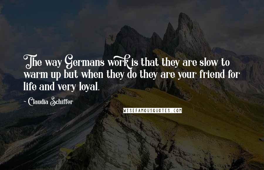 Claudia Schiffer Quotes: The way Germans work is that they are slow to warm up but when they do they are your friend for life and very loyal.