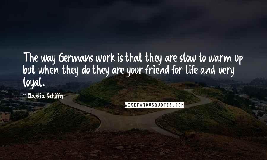 Claudia Schiffer Quotes: The way Germans work is that they are slow to warm up but when they do they are your friend for life and very loyal.